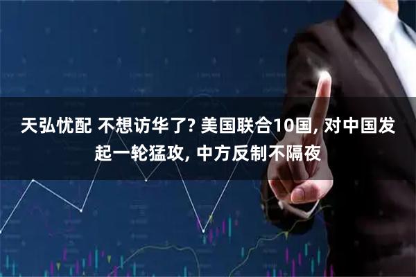 天弘忧配 不想访华了? 美国联合10国, 对中国发起一轮猛攻, 中方反制不隔夜